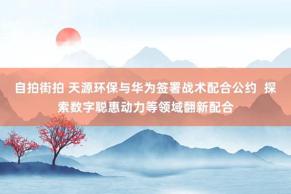 自拍街拍 天源环保与华为签署战术配合公约  探索数字聪惠动力等领域翻新配合
