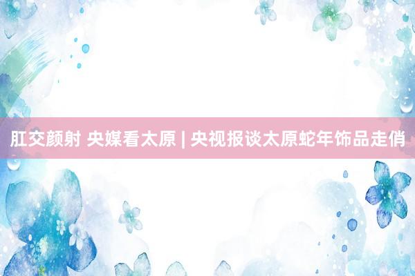 肛交颜射 央媒看太原 | 央视报谈太原蛇年饰品走俏