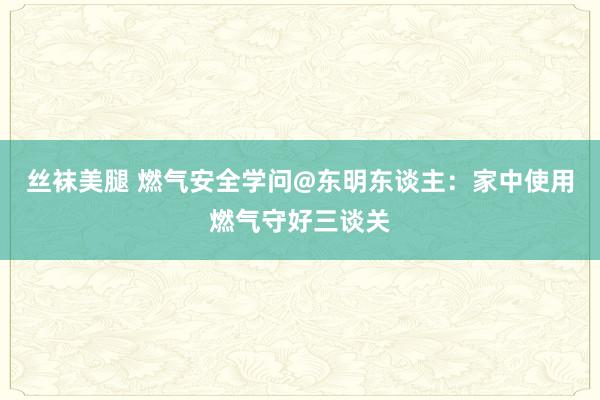 丝袜美腿 燃气安全学问@东明东谈主：家中使用燃气守好三谈关