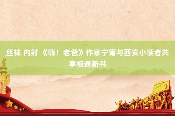 丝袜 内射 《嗨！老爸》作家宁甯与西安小读者共享相通新书
