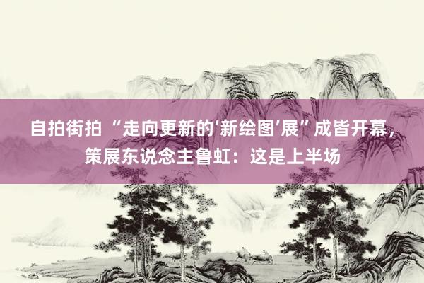 自拍街拍 “走向更新的‘新绘图’展”成皆开幕，策展东说念主鲁虹：这是上半场