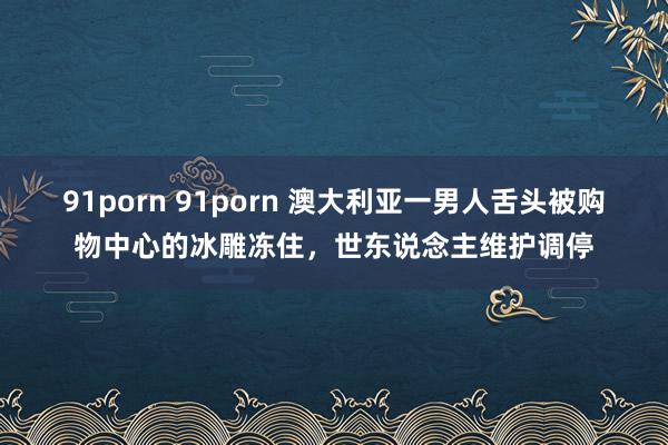 91porn 91porn 澳大利亚一男人舌头被购物中心的冰雕冻住，世东说念主维护调停