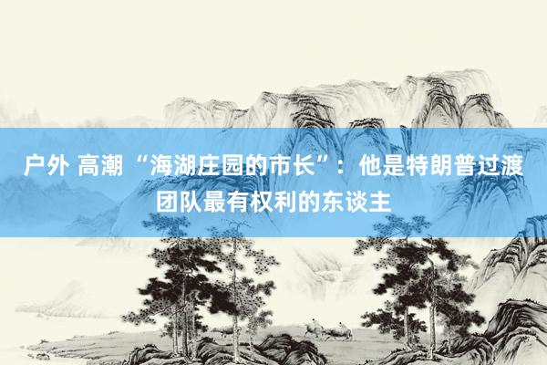 户外 高潮 “海湖庄园的市长”：他是特朗普过渡团队最有权利的东谈主