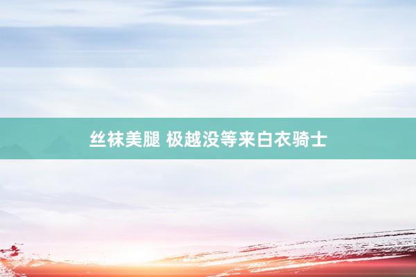 丝袜美腿 极越没等来白衣骑士