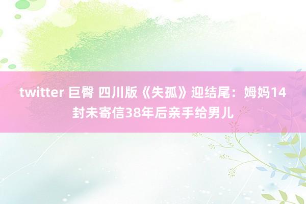 twitter 巨臀 四川版《失孤》迎结尾：姆妈14封未寄信38年后亲手给男儿