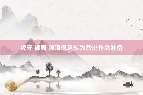 虎牙 裸舞 赖清德运转为潜逃作念准备