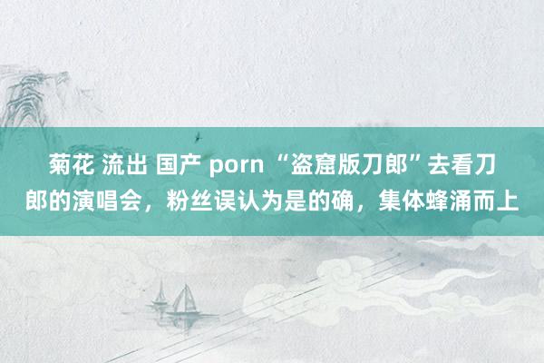 菊花 流出 国产 porn “盗窟版刀郎”去看刀郎的演唱会，粉丝误认为是的确，集体蜂涌而上