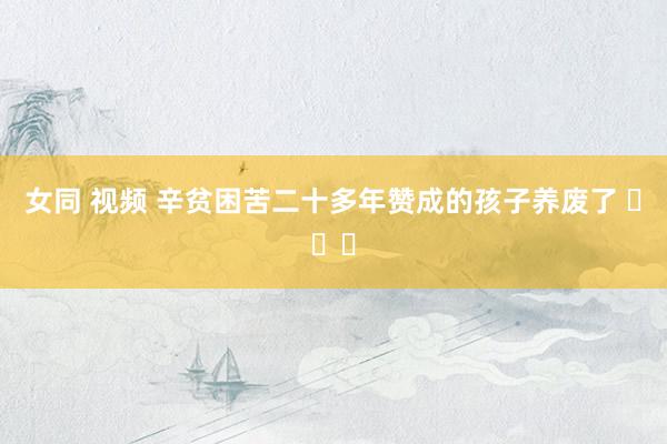 女同 视频 辛贫困苦二十多年赞成的孩子养废了 ​​​