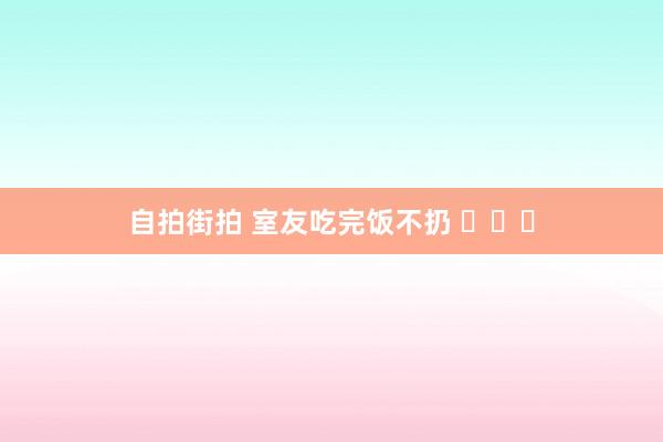 自拍街拍 室友吃完饭不扔 ​​​