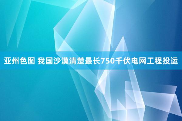 亚州色图 我国沙漠清楚最长750千伏电网工程投运