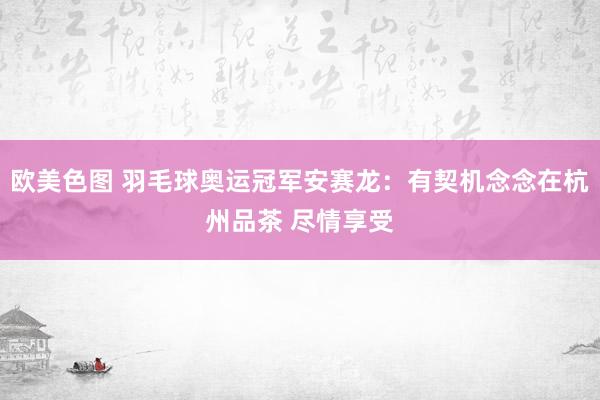 欧美色图 羽毛球奥运冠军安赛龙：有契机念念在杭州品茶 尽情享受