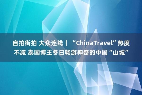 自拍街拍 大众连线｜ “ChinaTravel”热度不减 泰国博主冬日畅游神奇的中国“山城”