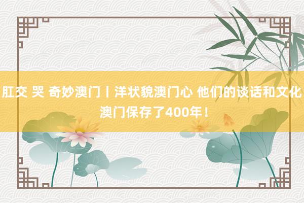 肛交 哭 奇妙澳门丨洋状貌澳门心 他们的谈话和文化 澳门保存了400年！