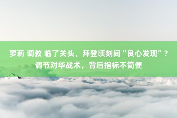 萝莉 调教 临了关头，拜登顷刻间“良心发现”？调节对华战术，背后指标不简便