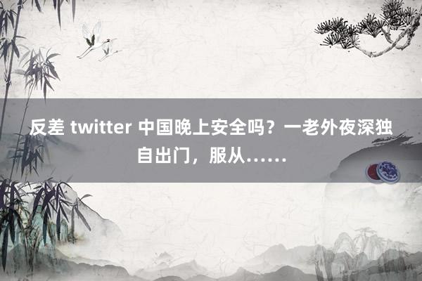 反差 twitter 中国晚上安全吗？一老外夜深独自出门，服从……