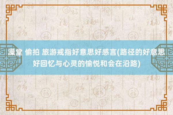 澡堂 偷拍 旅游戒指好意思好感言(路径的好意思好回忆与心灵的愉悦和会在沿路)