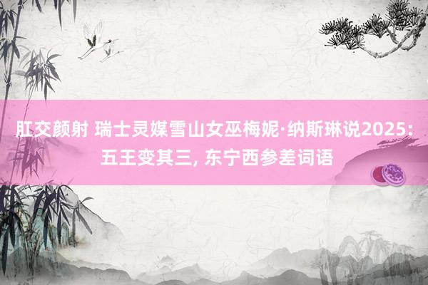肛交颜射 瑞士灵媒雪山女巫梅妮·纳斯琳说2025: 五王变其三， 东宁西参差词语