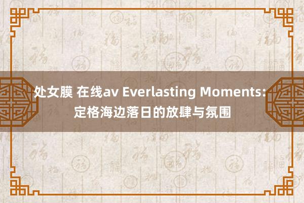处女膜 在线av Everlasting Moments: 定格海边落日的放肆与氛围