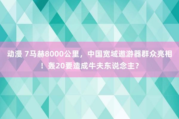 动漫 7马赫8000公里，中国宽域遨游器群众亮相！轰20要造成牛夫东说念主？