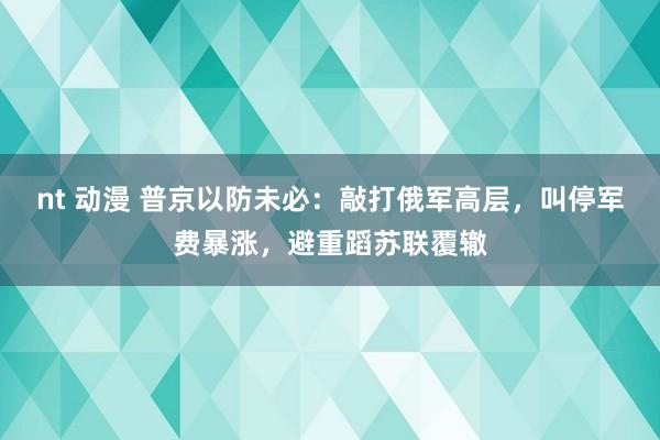 nt 动漫 普京以防未必：敲打俄军高层，叫停军费暴涨，避重蹈苏联覆辙