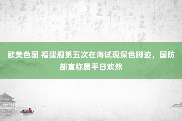 欧美色图 福建舰第五次在海试现深色脚迹，国防部宣称属平日欢然