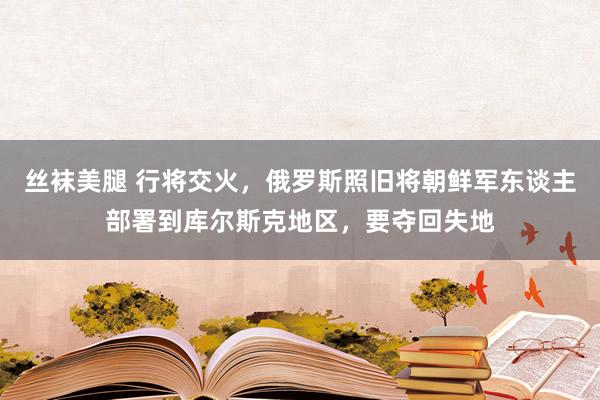 丝袜美腿 行将交火，俄罗斯照旧将朝鲜军东谈主部署到库尔斯克地区，要夺回失地