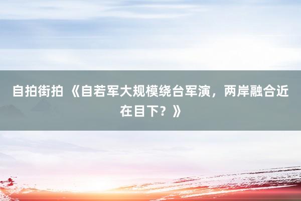 自拍街拍 《自若军大规模绕台军演，两岸融合近在目下？》