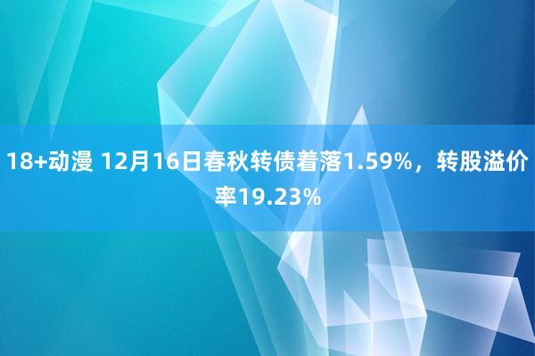 18+动漫 12月16日春秋转债着落1.59%，转股溢价率19.23%