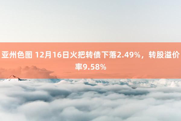 亚州色图 12月16日火把转债下落2.49%，转股溢价率9.58%