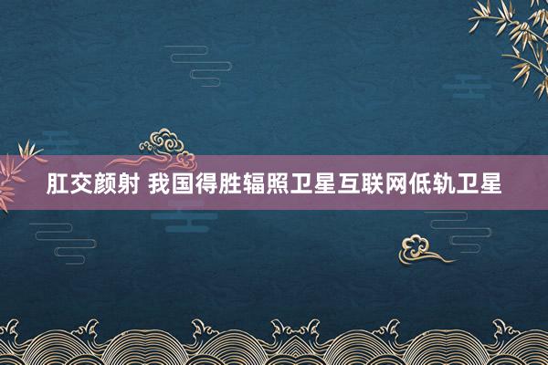 肛交颜射 我国得胜辐照卫星互联网低轨卫星