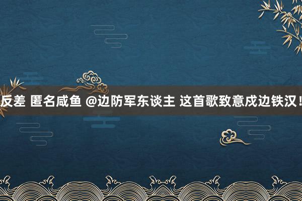 反差 匿名咸鱼 @边防军东谈主 这首歌致意戍边铁汉！