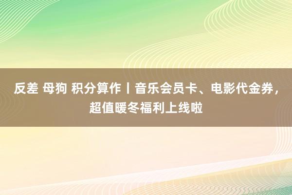 反差 母狗 积分算作丨音乐会员卡、电影代金券，超值暖冬福利上线啦