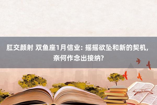 肛交颜射 双鱼座1月信业: 摇摇欲坠和新的契机， 奈何作念出接纳?