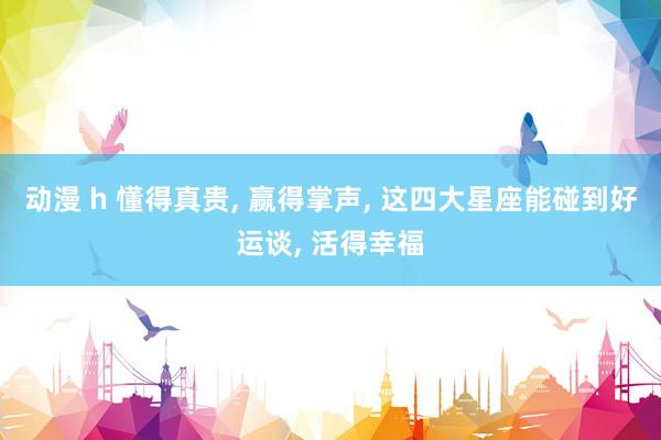 动漫 h 懂得真贵， 赢得掌声， 这四大星座能碰到好运谈， 活得幸福