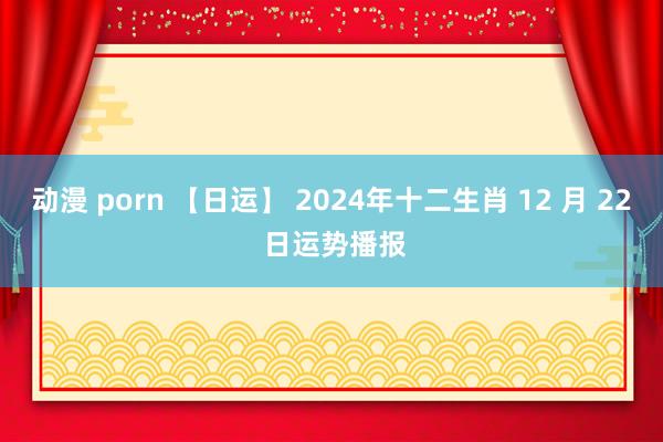 动漫 porn 【日运】 2024年十二生肖 12 月 22 日运势播报