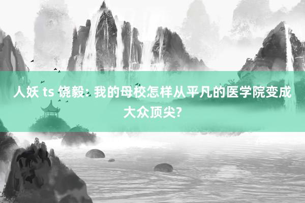 人妖 ts 饶毅: 我的母校怎样从平凡的医学院变成大众顶尖?