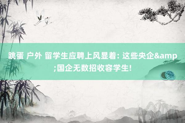 跳蛋 户外 留学生应聘上风显着: 这些央企&国企无数招收容学生!