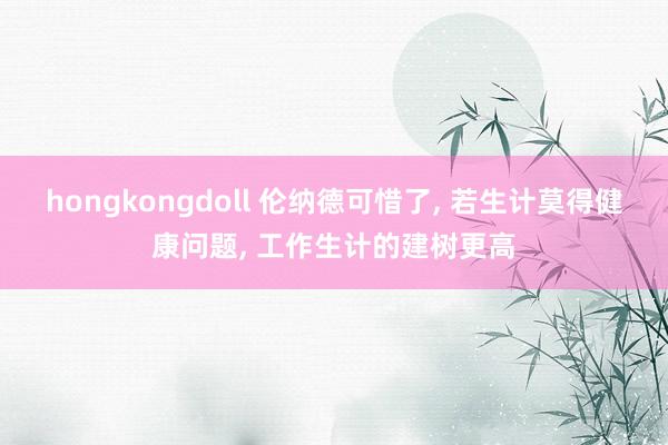 hongkongdoll 伦纳德可惜了， 若生计莫得健康问题， 工作生计的建树更高