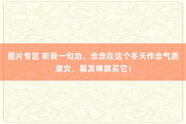 图片专区 听我一句劝，念念在这个冬天作念气质淑女，鬈发棒就买它！