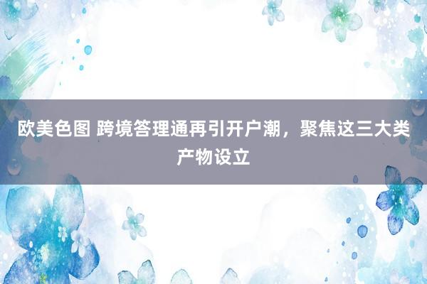 欧美色图 跨境答理通再引开户潮，聚焦这三大类产物设立