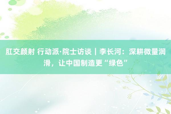 肛交颜射 行动派·院士访谈｜李长河：深耕微量润滑，让中国制造更“绿色”