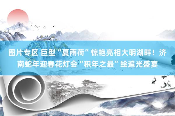 图片专区 巨型“夏雨荷”惊艳亮相大明湖畔！济南蛇年迎春花灯会“积年之最”绘追光盛宴