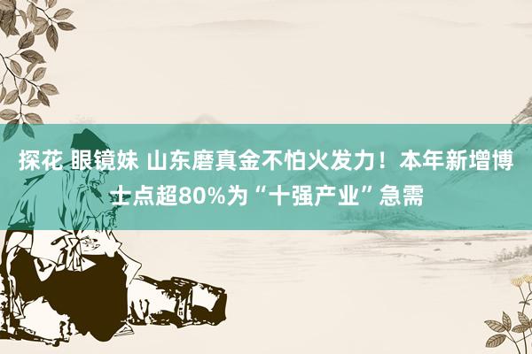 探花 眼镜妹 山东磨真金不怕火发力！本年新增博士点超80%为“十强产业”急需