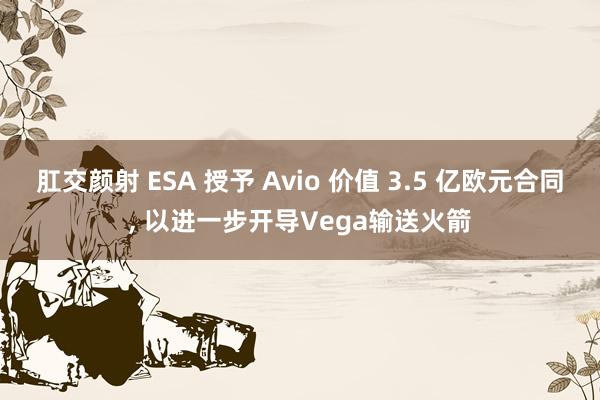 肛交颜射 ESA 授予 Avio 价值 3.5 亿欧元合同， 以进一步开导Vega输送火箭