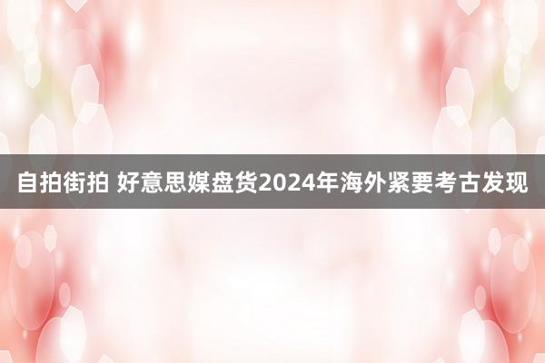 自拍街拍 好意思媒盘货2024年海外紧要考古发现