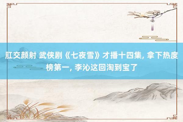 肛交颜射 武侠剧《七夜雪》才播十四集， 拿下热度榜第一， 李沁这回淘到宝了