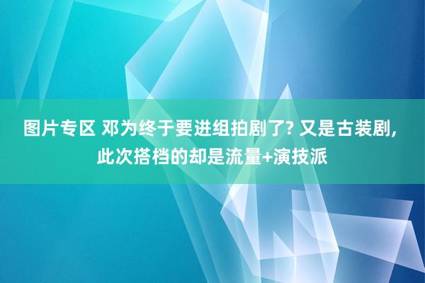 图片专区 邓为终于要进组拍剧了? 又是古装剧， 此次搭档的却是流量+演技派