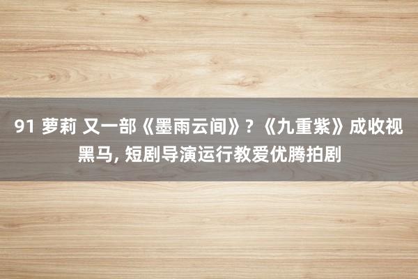 91 萝莉 又一部《墨雨云间》? 《九重紫》成收视黑马， 短剧导演运行教爱优腾拍剧