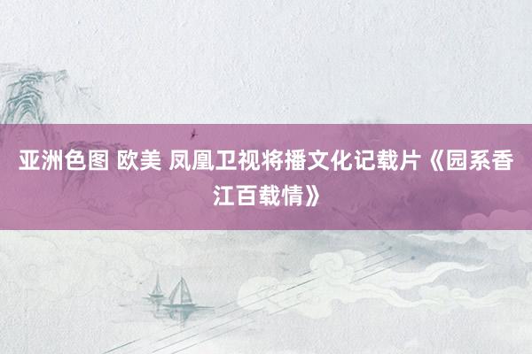 亚洲色图 欧美 凤凰卫视将播文化记载片《园系香江百载情》
