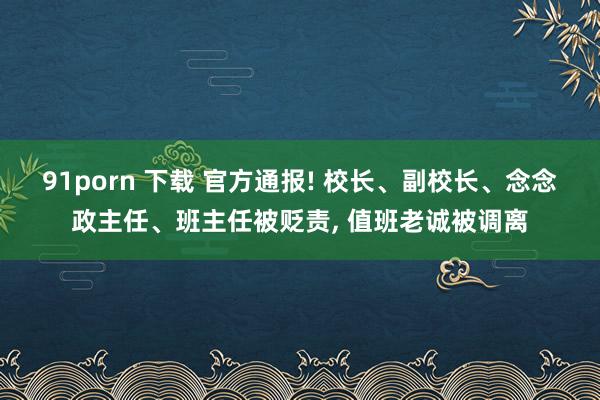 91porn 下载 官方通报! 校长、副校长、念念政主任、班主任被贬责， 值班老诚被调离